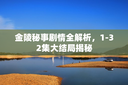金陵秘事剧情全解析,1-32集大结局揭秘 金陵秘事剧情全解析,1-32集大结局揭秘