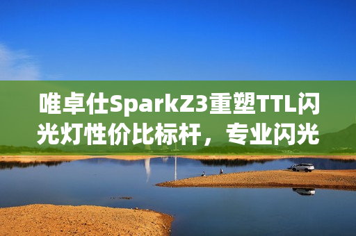 唯卓仕SparkZ3重塑TTL闪光灯性价比标杆,专业闪光迈入普及时代? 唯卓仕SparkZ3重塑TTL闪光灯性价比标杆,专业闪光迈入普及时代?