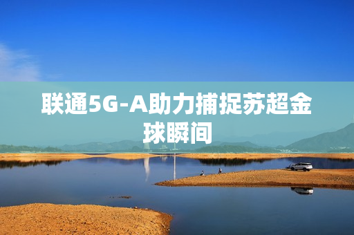 联通5G-A助力捕捉苏超金球瞬间