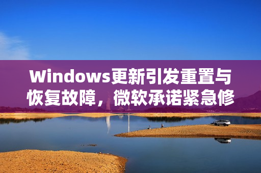 Windows更新引发重置与恢复故障,微软承诺紧急修复,影响范围广泛 Windows更新引发重置与恢复故障,微软承诺紧急修复,影响范围广泛