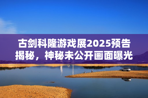 古剑科隆游戏展2025预告揭秘，神秘未公开画面曝光！