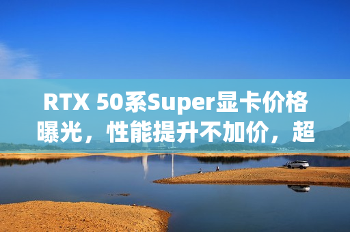 RTX 50系Super显卡价格曝光，性能提升不加价，超值升级体验！