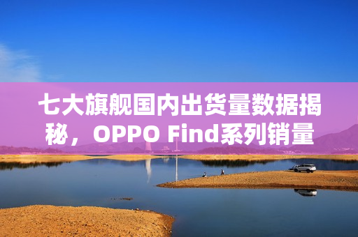 七大旗舰国内出货量数据揭秘，OPPO Find系列销量领先