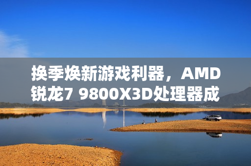 换季焕新游戏利器，AMD锐龙7 9800X3D处理器成为玩家首选必备之选