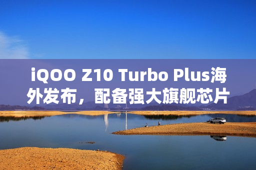 iQOO Z10 Turbo Plus海外发布，配备强大旗舰芯片与超长续航8000mAh电池