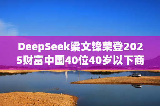 DeepSeek梁文锋荣登2025财富中国40位40岁以下商界精英榜榜首 DeepSeek梁文锋荣登2025财富中国40位40岁以下商界精英榜榜首