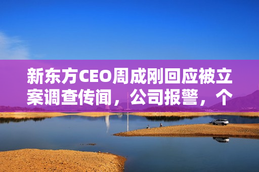 新东方CEO周成刚回应被立案调查传闻，公司报警，个人表示匪夷所思