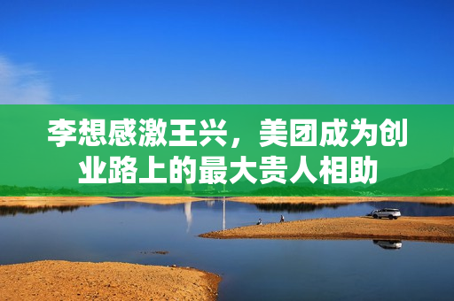 李想感激王兴，美团成为创业路上的最大贵人相助