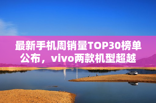 最新手机周销量TOP30榜单公布，vivo两款机型超越iPhone 16