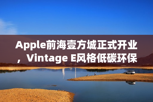 Apple前海壹方城正式开业，Vintage E风格低碳环保体验中心开启新篇章