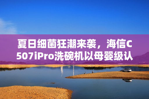 夏日细菌狂潮来袭，海信C507iPro洗碗机以母婴级认证守护家庭健康防线