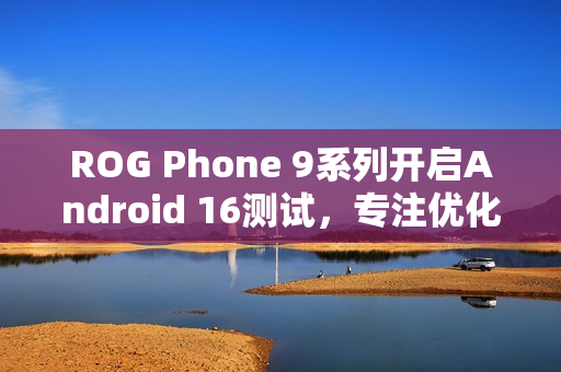 ROG Phone 9系列开启Android 16测试，专注优化游戏体验，提升畅玩体验