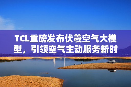 TCL重磅发布伏羲空气大模型，引领空气主动服务新时代！