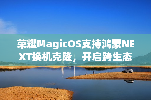 荣耀MagicOS支持鸿蒙NEXT换机克隆，开启跨生态互联新纪元
