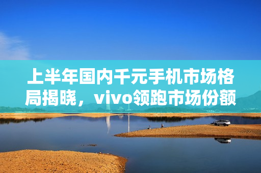 上半年国内千元手机市场格局揭晓，vivo领跑市场份额