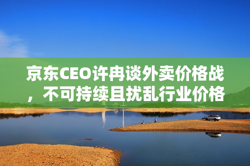 京东CEO许冉谈外卖价格战，不可持续且扰乱行业价格体系