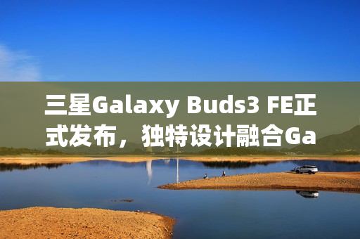 三星Galaxy Buds3 FE正式发布,独特设计融合Galaxy AI,音质升级体验新高度 三星Galaxy Buds3 FE正式发布,独特设计融合Galaxy AI,音质升级体验新高度
