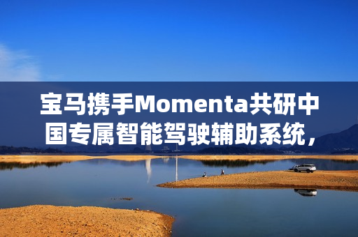 宝马携手Momenta共研中国专属智能驾驶辅助系统，进军智能驾驶体验第一梯队