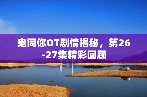 鬼同你OT剧情揭秘，第26-27集精彩回顾
