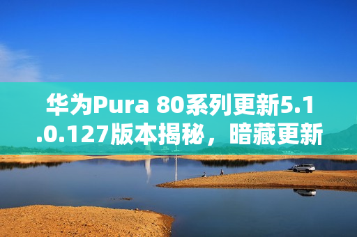 华为Pura 80系列更新5.1.0.127版本揭秘，暗藏更新彩蛋，新功能抢先看
