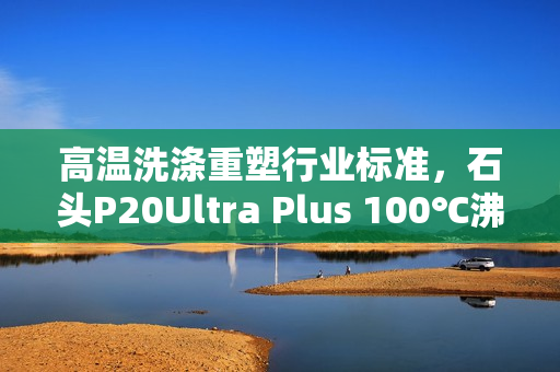 高温洗涤重塑行业标准，石头P20Ultra Plus 100℃沸水洗布去污除菌技术解析