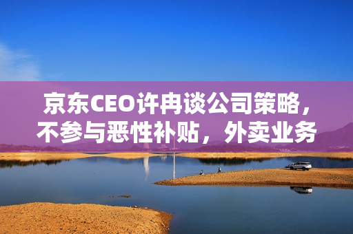 京东CEO许冉谈公司策略,不参与恶性补贴,外卖业务非为反制策略 京东CEO许冉谈公司策略,不参与恶性补贴,外卖业务非为反制策略