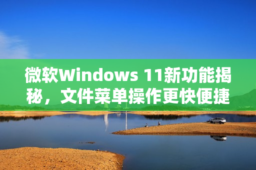 微软Windows 11新功能揭秘，文件菜单操作更快便捷！