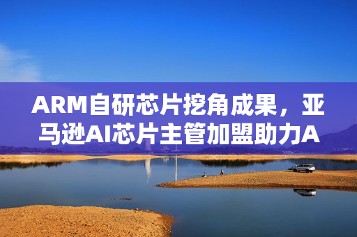 ARM自研芯片挖角成果，亚马逊AI芯片主管加盟助力ARM发展