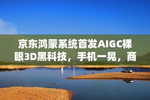 京东鸿蒙系统首发AIGC裸眼3D黑科技，手机一晃，商品活起来！