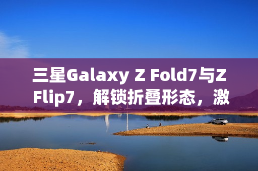三星Galaxy Z Fold7与Z Flip7，解锁折叠形态，激发AI想象力新动能
