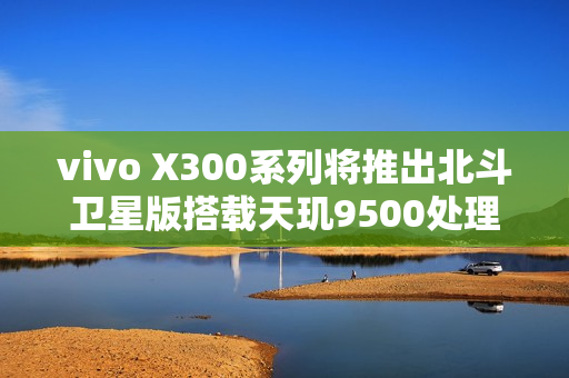 vivo X300系列将推出北斗卫星版搭载天玑9500处理器