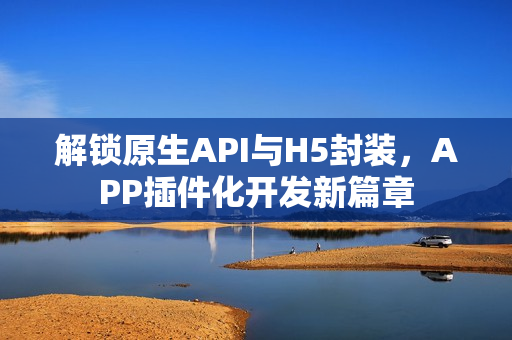解锁原生API与H5封装，APP插件化开发新篇章