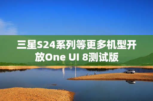 三星S24系列等更多机型开放One UI 8测试版