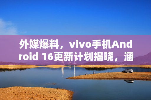 外媒爆料，vivo手机Android 16更新计划揭晓，涵盖多款机型