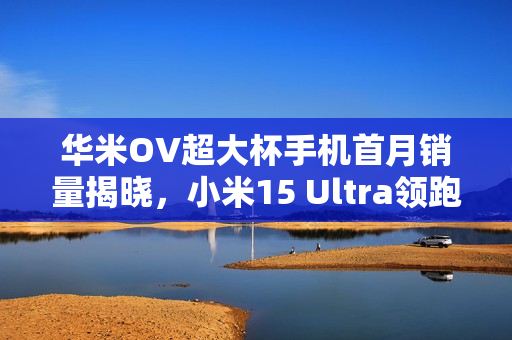 华米OV超大杯手机首月销量揭晓，小米15 Ultra领跑市场