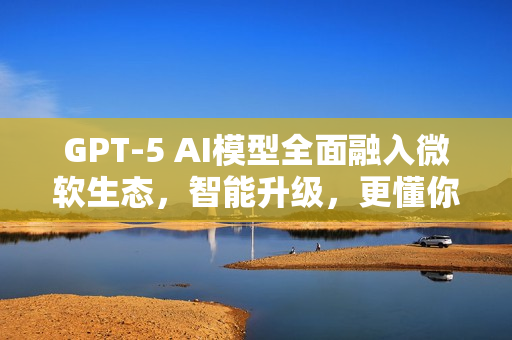 GPT-5 AI模型全面融入微软生态，智能升级，更懂你