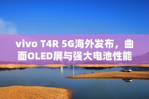 vivo T4R 5G海外发布，曲面OLED屏与强大电池性能亮相