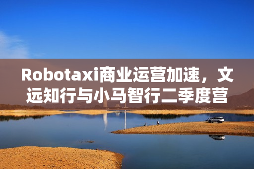 Robotaxi商业运营加速，文远知行与小马智行二季度营收飙升
