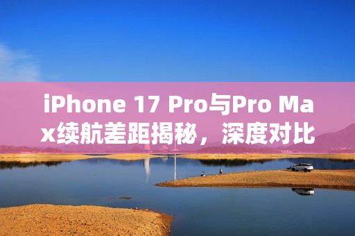 iPhone 17 Pro与Pro Max续航差距揭秘，深度对比曝光