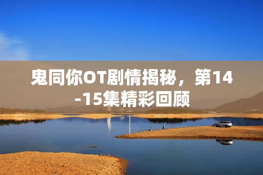 鬼同你OT剧情揭秘，第14-15集精彩回顾