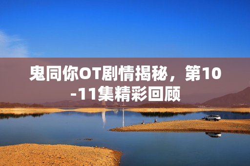 鬼同你OT剧情揭秘，第10-11集精彩回顾