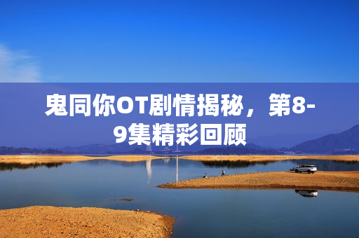 鬼同你OT剧情揭秘，第8-9集精彩回顾