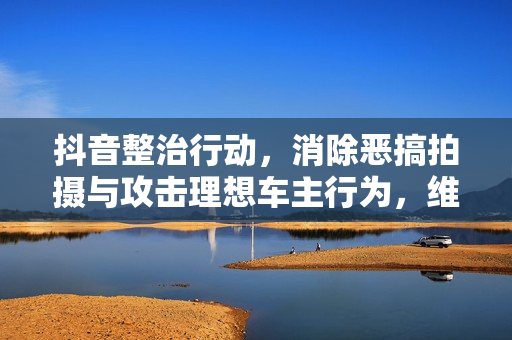 抖音整治行动，消除恶搞拍摄与攻击理想车主行为，维护平台秩序