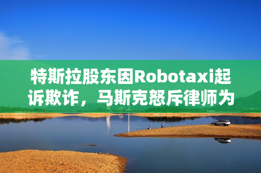 特斯拉股东因Robotaxi起诉欺诈，马斯克怒斥律师为地球上最坏的人——揭秘事件背后的真相