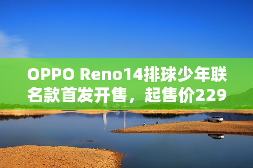 OPPO Reno14排球少年联名款首发开售，起售价2294元起
