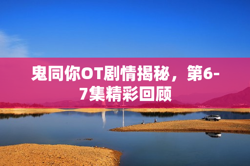 鬼同你OT剧情揭秘，第6-7集精彩回顾