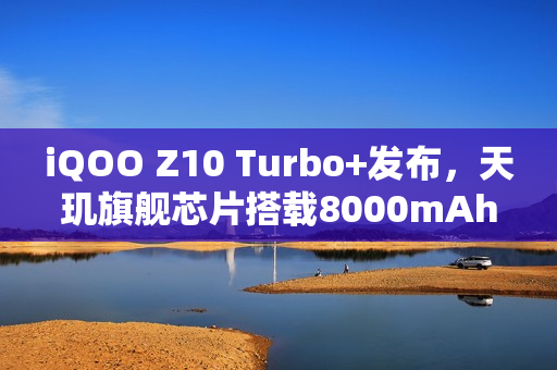 iQOO Z10 Turbo+发布，天玑旗舰芯片搭载8000mAh大容量电池，售价仅2199元起