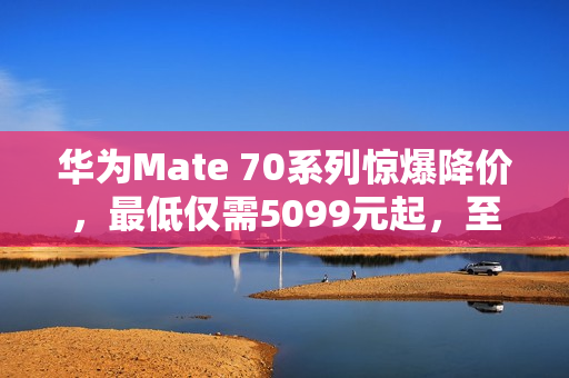 华为Mate 70系列惊爆降价，最低仅需5099元起，至高优惠达千元！