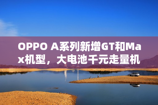 OPPO A系列新增GT和Max机型，大电池千元走量机来袭
