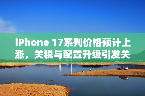iPhone 17系列价格预计上涨，关税与配置升级引发关注